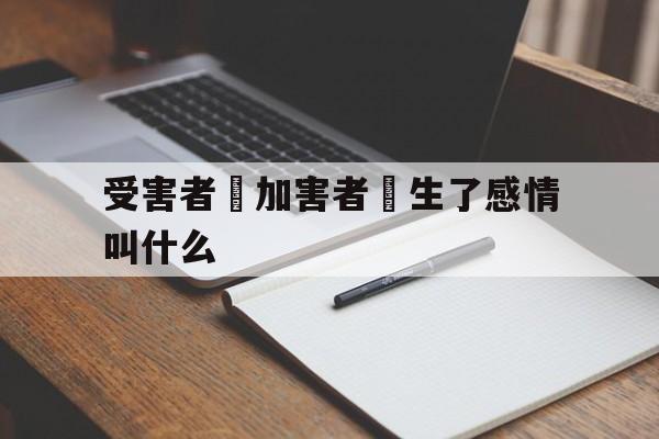 受害者對加害者產生了感情叫什么(受害者对加害者产生了感情叫什么行为)